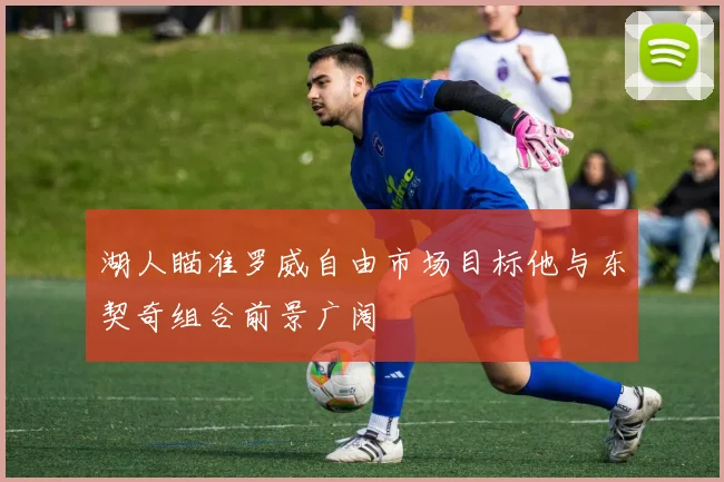 湖人瞄准罗威自由市场目标他与东契奇组合前景广阔