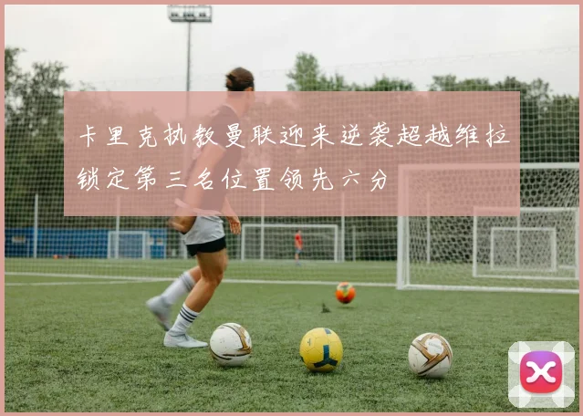 卡里克执教曼联迎来逆袭超越维拉锁定第三名位置领先六分