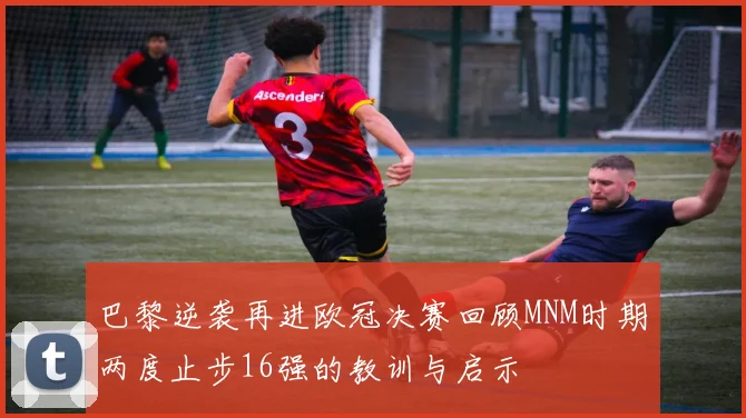 巴黎逆袭再进欧冠决赛回顾MNM时期两度止步16强的教训与启示