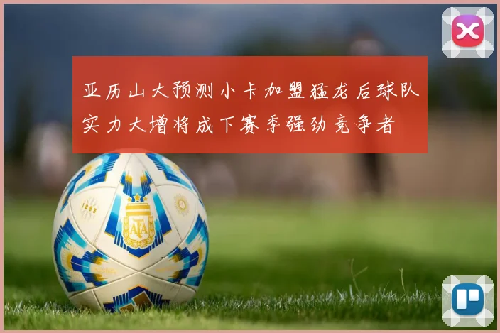 亚历山大预测小卡加盟猛龙后球队实力大增将成下赛季强劲竞争者