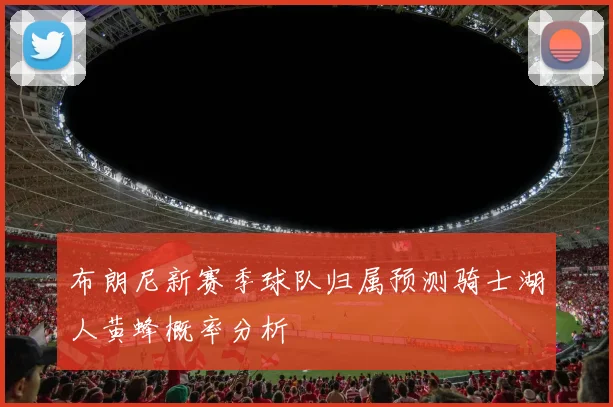 布朗尼新赛季球队归属预测骑士湖人黄蜂概率分析