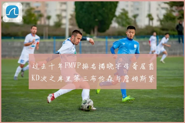 过去十年FMVP排名揭晓字母哥居首KD次之库里第三布伦森与詹姆斯紧随其后