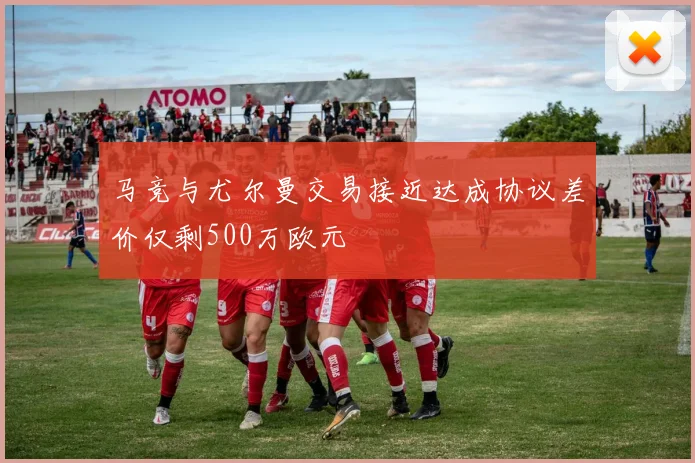 马竞与尤尔曼交易接近达成协议差价仅剩500万欧元