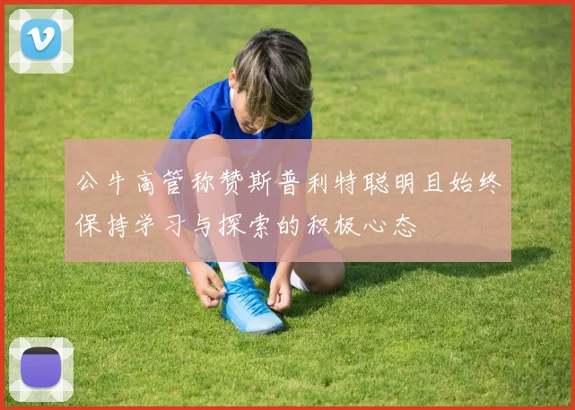 公牛高管称赞斯普利特聪明且始终保持学习与探索的积极心态