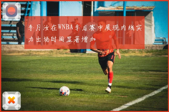 李月汝在WNBA季后赛中展现内线实力出场时间显著增加