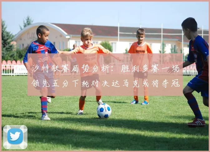 沙特联赛局势分析：胜利多赛一场领先五分下轮对决达马克或将夺冠