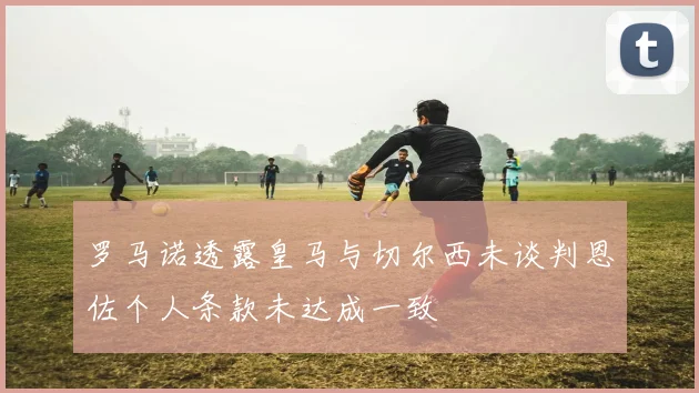 罗马诺透露皇马与切尔西未谈判恩佐个人条款未达成一致