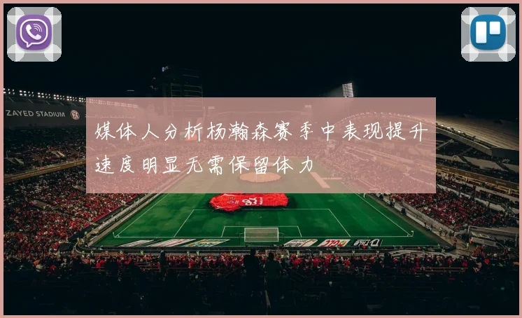 媒体人分析杨瀚森赛季中表现提升速度明显无需保留体力