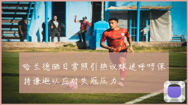 哈兰德晒日常照引热议球迷呼吁保持谦逊以应对失冠压力