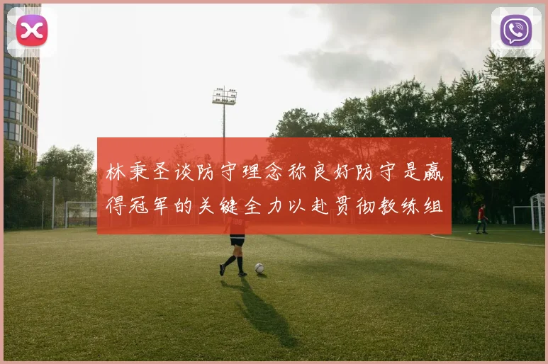 林秉圣谈防守理念称良好防守是赢得冠军的关键全力以赴贯彻教练组战术