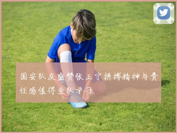 国安队友盛赞张玉宁拼搏精神与责任感值得全队学习