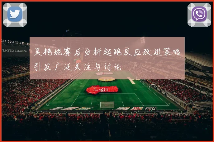 吴艳妮赛后分析起跑反应改进策略引发广泛关注与讨论