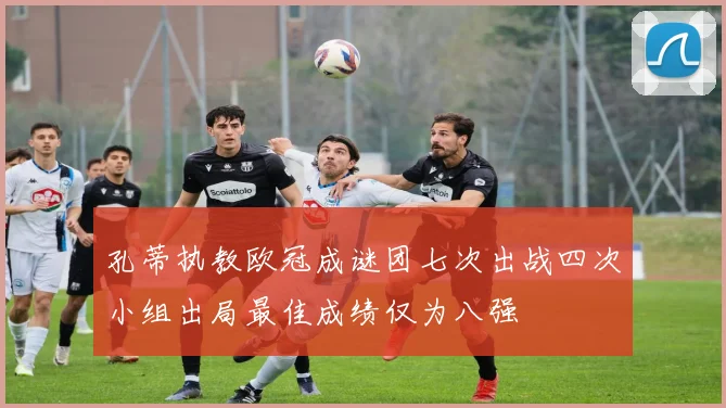 孔蒂执教欧冠成谜团七次出战四次小组出局最佳成绩仅为八强