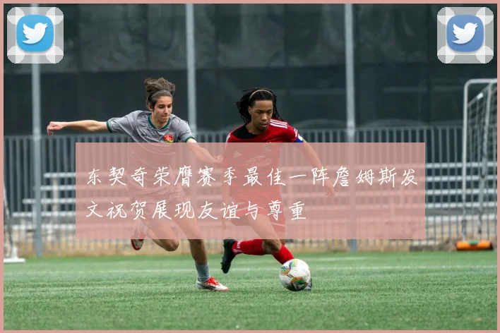 东契奇荣膺赛季最佳一阵詹姆斯发文祝贺展现友谊与尊重