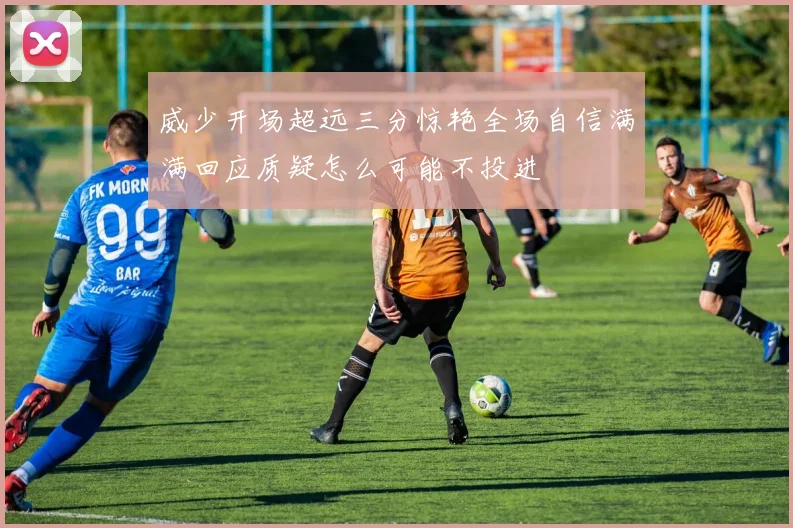 威少开场超远三分惊艳全场自信满满回应质疑怎么可能不投进