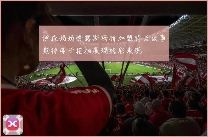 伊森妈妈透露斯玛特加盟背后故事期待母子搭档展现精彩表现