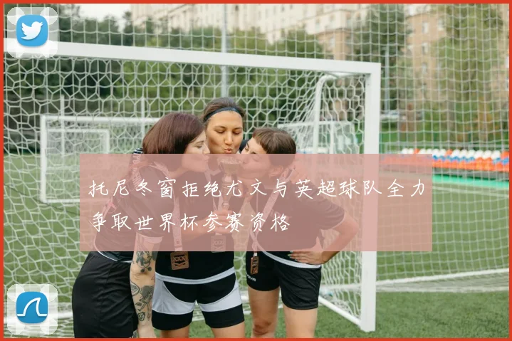 托尼冬窗拒绝尤文与英超球队全力争取世界杯参赛资格
