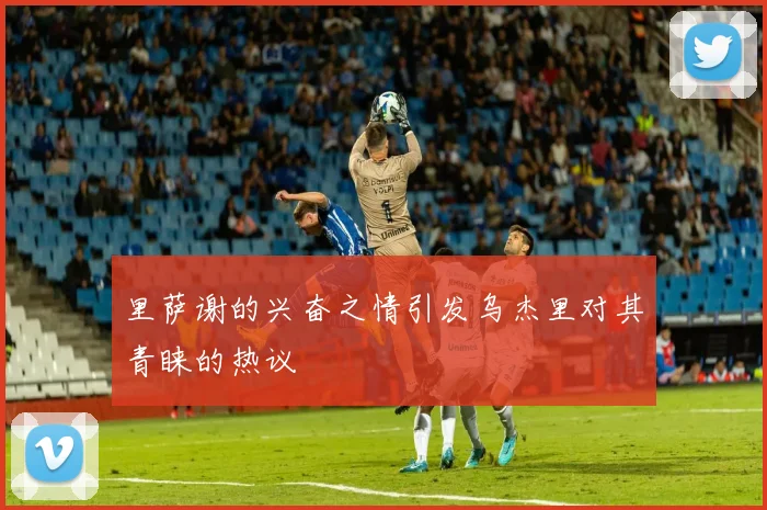 里萨谢的兴奋之情引发乌杰里对其青睐的热议