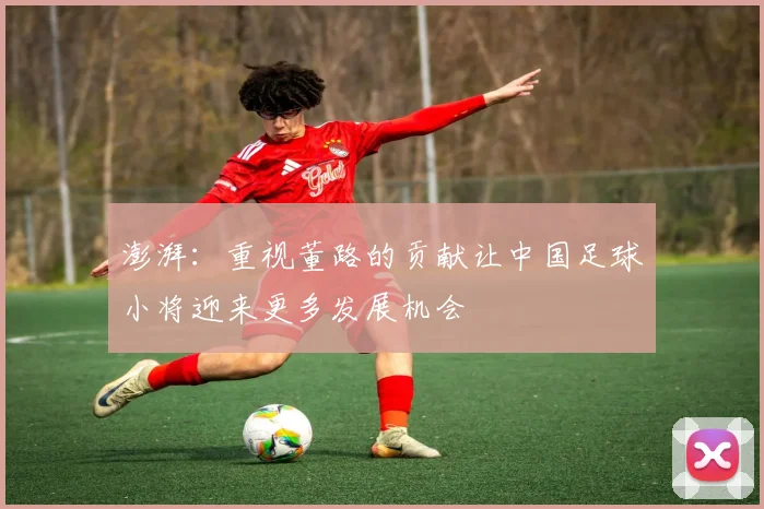 澎湃：重视董路的贡献让中国足球小将迎来更多发展机会