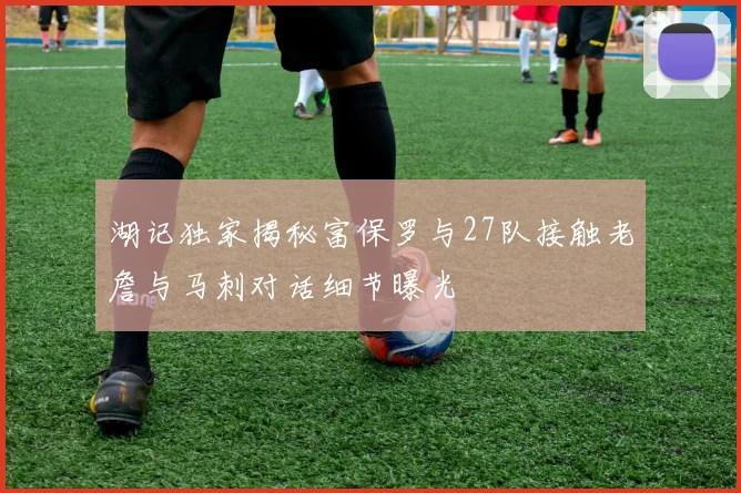 湖记独家揭秘富保罗与27队接触老詹与马刺对话细节曝光