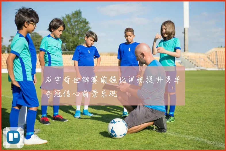 石宇奇世锦赛前强化训练提升男单夺冠信心前景乐观