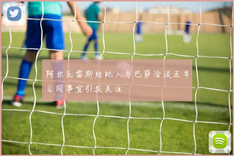 阿尔瓦雷斯经纪人与巴萨洽谈五年合同事宜引发关注