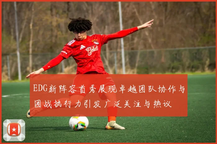 EDG新阵容首秀展现卓越团队协作与团战执行力引发广泛关注与热议