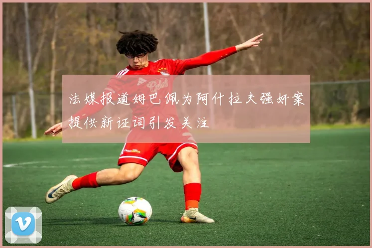 法媒报道姆巴佩为阿什拉夫强奸案提供新证词引发关注