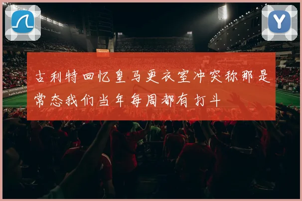 古利特回忆皇马更衣室冲突称那是常态我们当年每周都有打斗