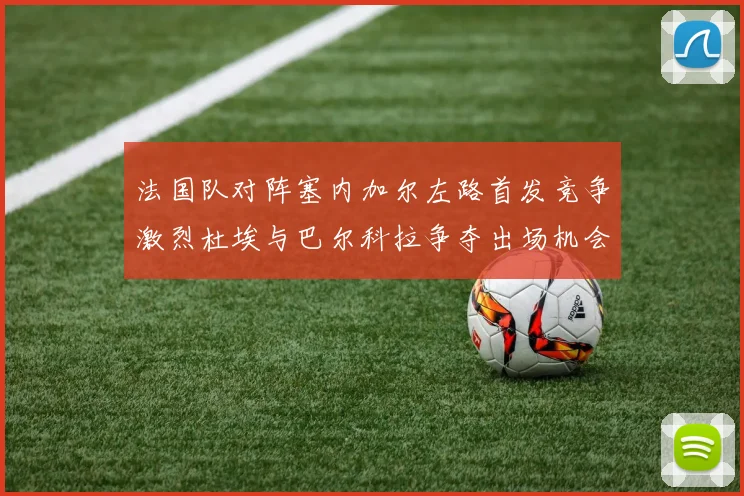 法国队对阵塞内加尔左路首发竞争激烈杜埃与巴尔科拉争夺出场机会