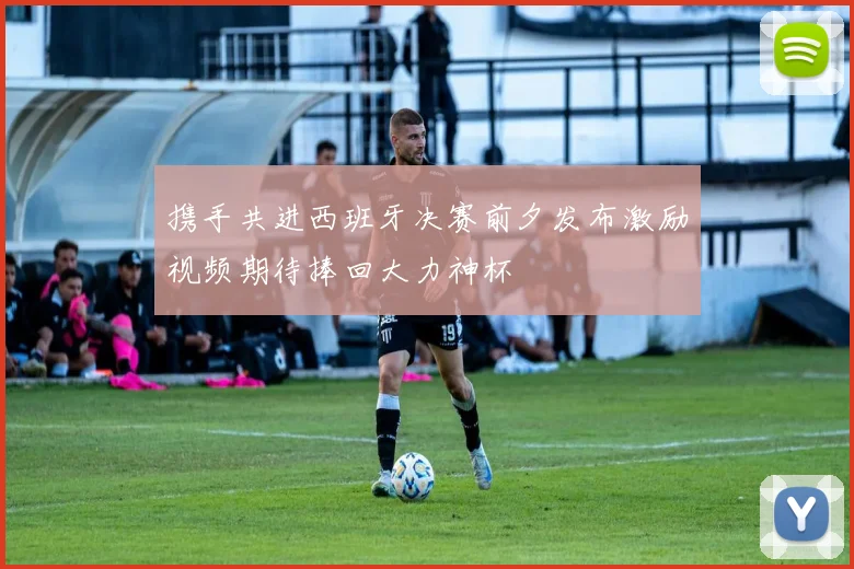 携手共进西班牙决赛前夕发布激励视频期待捧回大力神杯