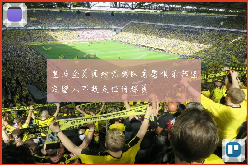 皇马全员团结无离队意愿俱乐部坚定留人不赶走任何球员